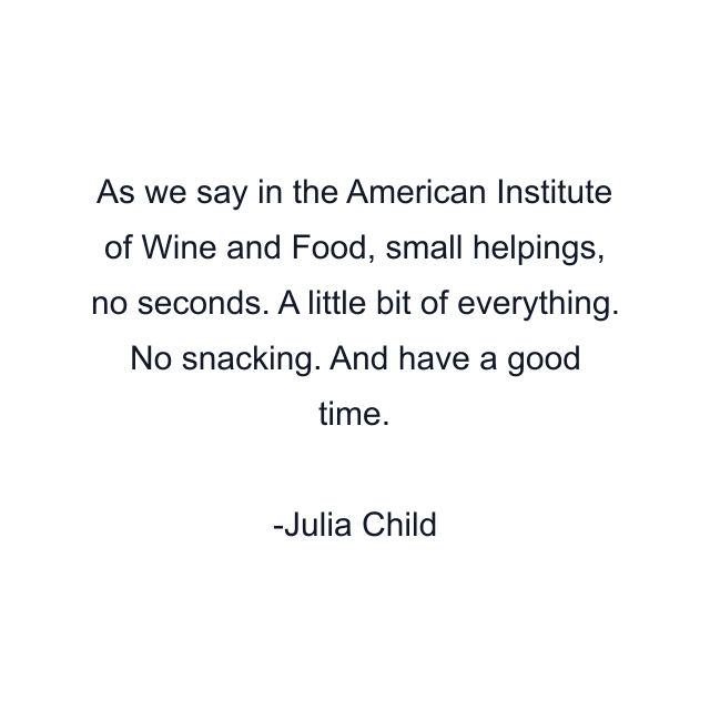 As we say in the American Institute of Wine and Food, small helpings, no seconds. A little bit of everything. No snacking. And have a good time.