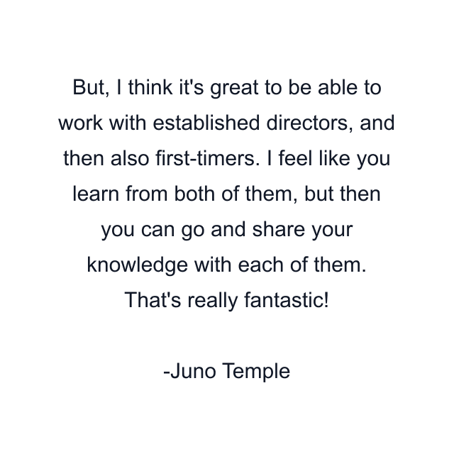 But, I think it's great to be able to work with established directors, and then also first-timers. I feel like you learn from both of them, but then you can go and share your knowledge with each of them. That's really fantastic!