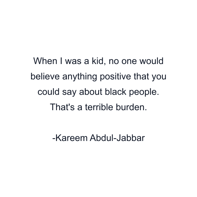 When I was a kid, no one would believe anything positive that you could say about black people. That's a terrible burden.