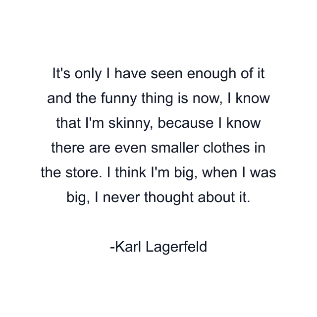 It's only I have seen enough of it and the funny thing is now, I know that I'm skinny, because I know there are even smaller clothes in the store. I think I'm big, when I was big, I never thought about it.