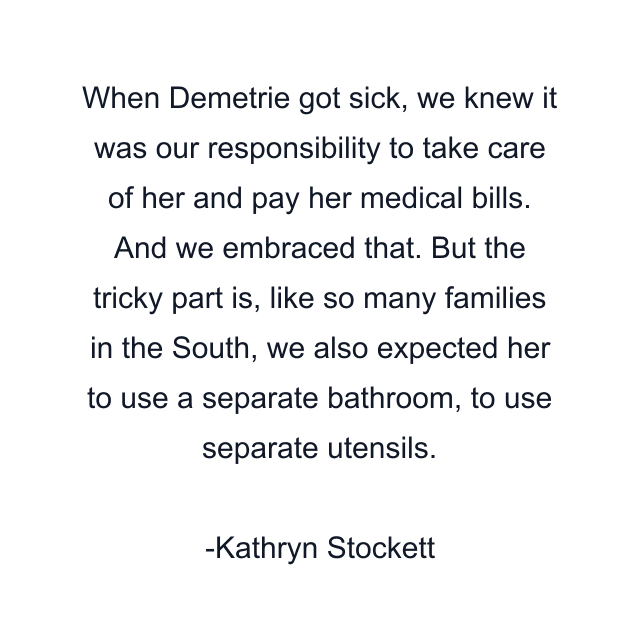 When Demetrie got sick, we knew it was our responsibility to take care of her and pay her medical bills. And we embraced that. But the tricky part is, like so many families in the South, we also expected her to use a separate bathroom, to use separate utensils.