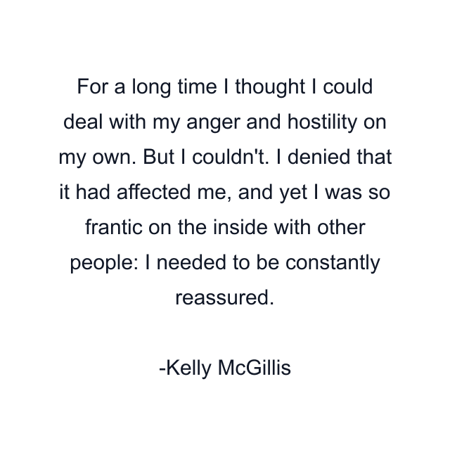 For a long time I thought I could deal with my anger and hostility on my own. But I couldn't. I denied that it had affected me, and yet I was so frantic on the inside with other people: I needed to be constantly reassured.