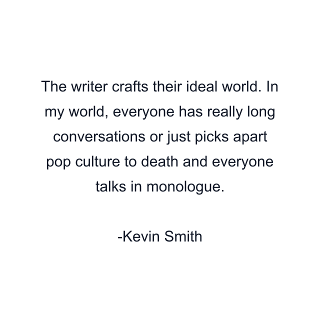The writer crafts their ideal world. In my world, everyone has really long conversations or just picks apart pop culture to death and everyone talks in monologue.