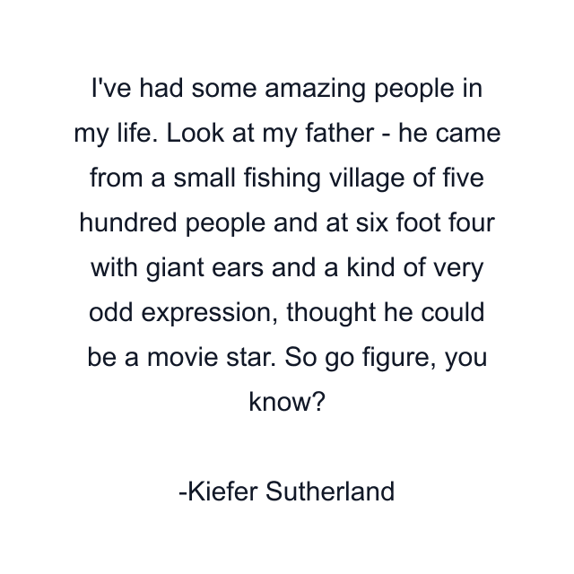 I've had some amazing people in my life. Look at my father - he came from a small fishing village of five hundred people and at six foot four with giant ears and a kind of very odd expression, thought he could be a movie star. So go figure, you know?