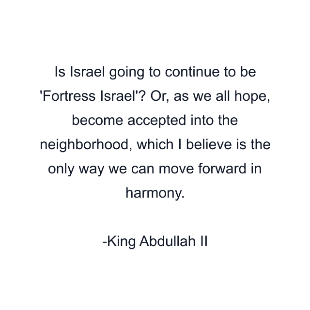 Is Israel going to continue to be 'Fortress Israel'? Or, as we all hope, become accepted into the neighborhood, which I believe is the only way we can move forward in harmony.