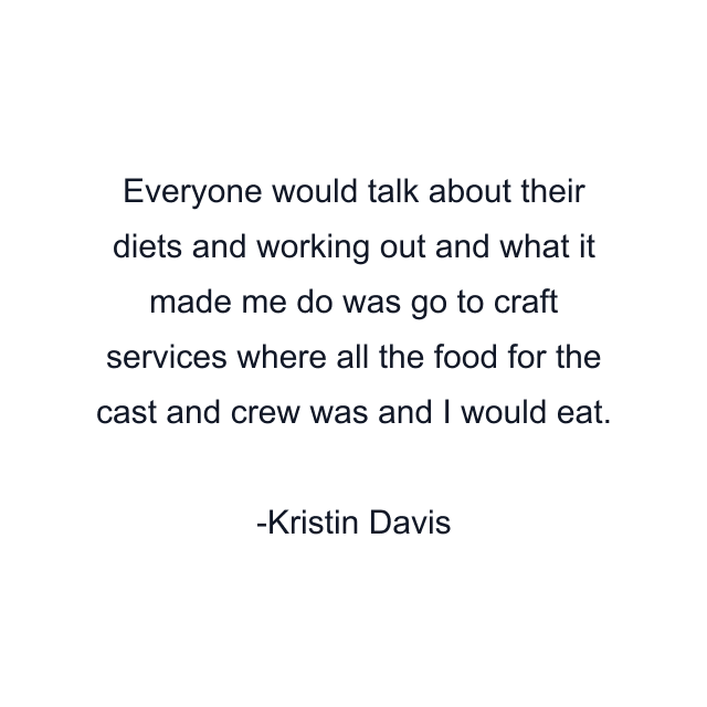 Everyone would talk about their diets and working out and what it made me do was go to craft services where all the food for the cast and crew was and I would eat.