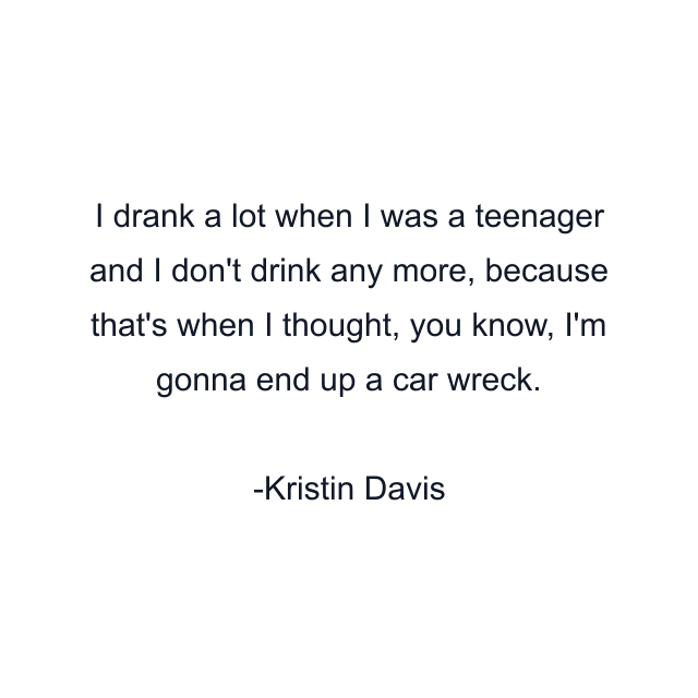 I drank a lot when I was a teenager and I don't drink any more, because that's when I thought, you know, I'm gonna end up a car wreck.