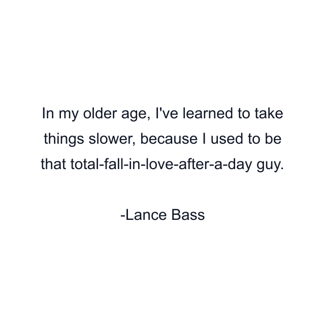 In my older age, I've learned to take things slower, because I used to be that total-fall-in-love-after-a-day guy.