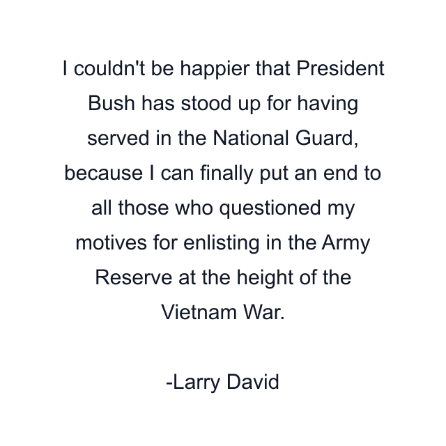 I couldn't be happier that President Bush has stood up for having served in the National Guard, because I can finally put an end to all those who questioned my motives for enlisting in the Army Reserve at the height of the Vietnam War.