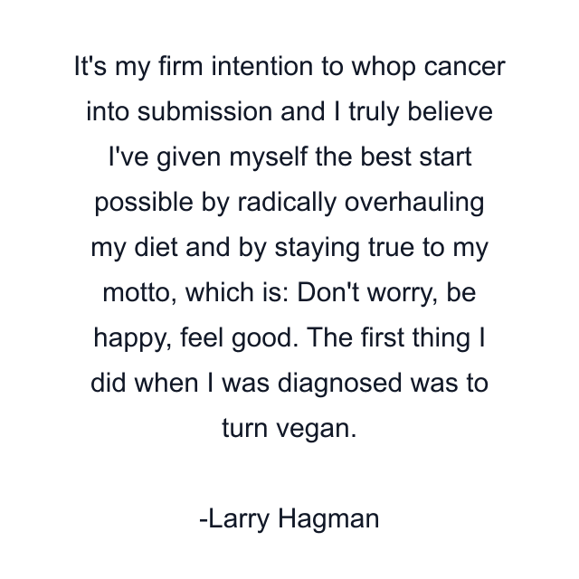 It's my firm intention to whop cancer into submission and I truly believe I've given myself the best start possible by radically overhauling my diet and by staying true to my motto, which is: Don't worry, be happy, feel good. The first thing I did when I was diagnosed was to turn vegan.
