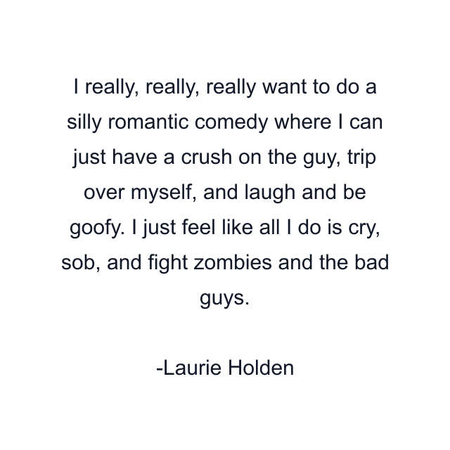 I really, really, really want to do a silly romantic comedy where I can just have a crush on the guy, trip over myself, and laugh and be goofy. I just feel like all I do is cry, sob, and fight zombies and the bad guys.
