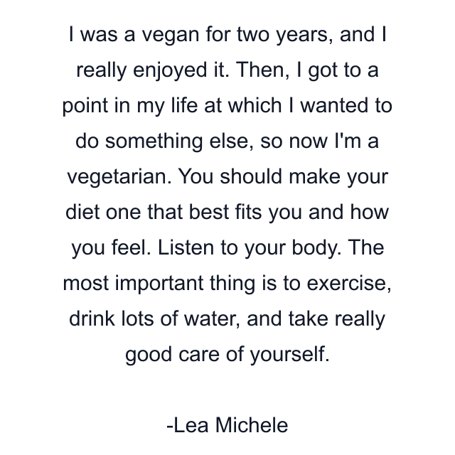 I was a vegan for two years, and I really enjoyed it. Then, I got to a point in my life at which I wanted to do something else, so now I'm a vegetarian. You should make your diet one that best fits you and how you feel. Listen to your body. The most important thing is to exercise, drink lots of water, and take really good care of yourself.