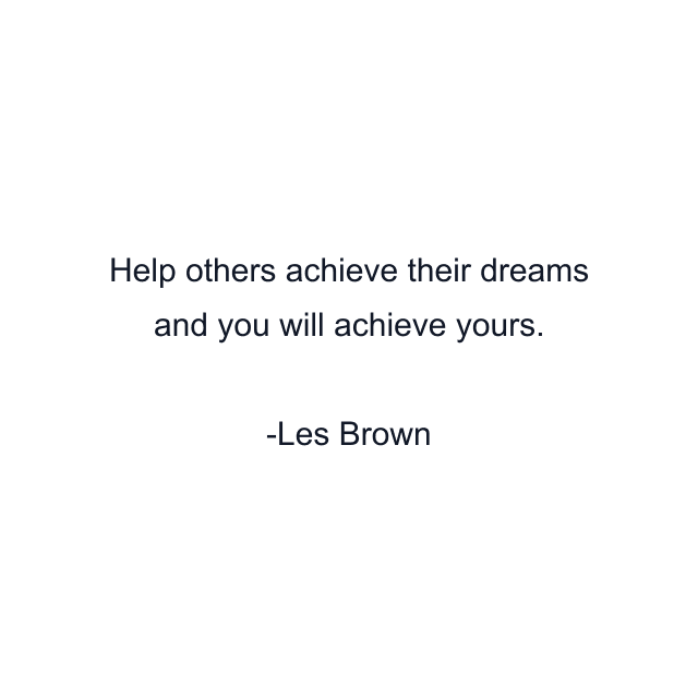 Help others achieve their dreams and you will achieve yours.