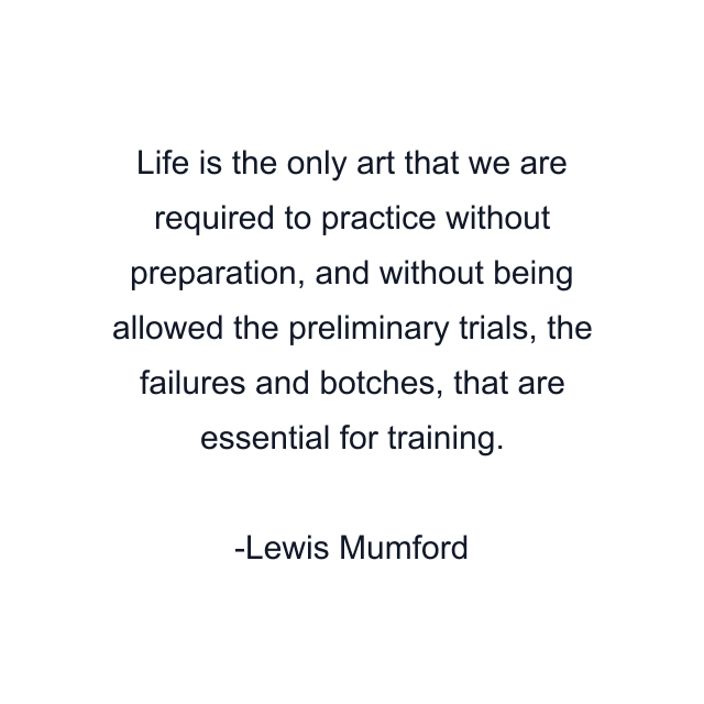 Life is the only art that we are required to practice without preparation, and without being allowed the preliminary trials, the failures and botches, that are essential for training.