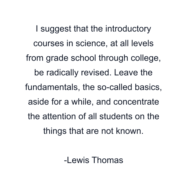 I suggest that the introductory courses in science, at all levels from grade school through college, be radically revised. Leave the fundamentals, the so-called basics, aside for a while, and concentrate the attention of all students on the things that are not known.
