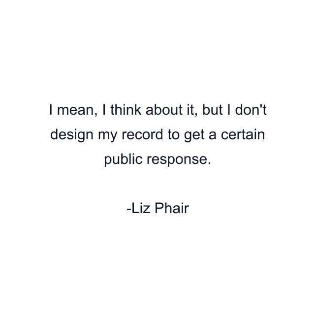 I mean, I think about it, but I don't design my record to get a certain public response.