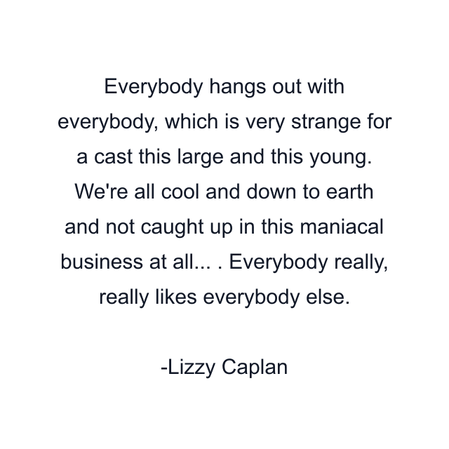 Everybody hangs out with everybody, which is very strange for a cast this large and this young. We're all cool and down to earth and not caught up in this maniacal business at all... . Everybody really, really likes everybody else.