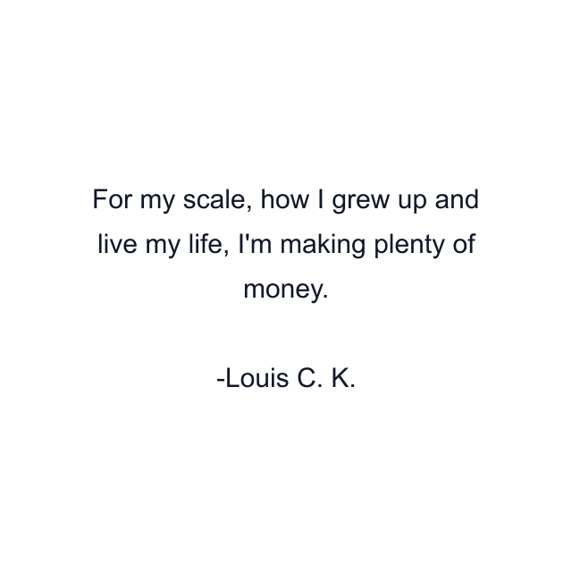 For my scale, how I grew up and live my life, I'm making plenty of money.