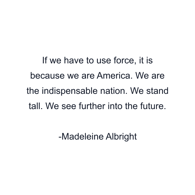 If we have to use force, it is because we are America. We are the indispensable nation. We stand tall. We see further into the future.
