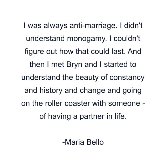 I was always anti-marriage. I didn't understand monogamy. I couldn't figure out how that could last. And then I met Bryn and I started to understand the beauty of constancy and history and change and going on the roller coaster with someone - of having a partner in life.