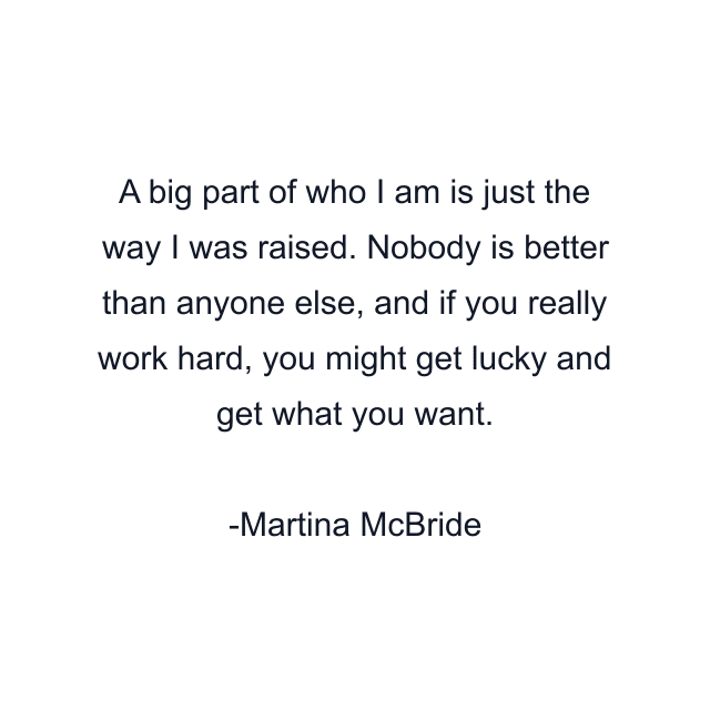 A big part of who I am is just the way I was raised. Nobody is better than anyone else, and if you really work hard, you might get lucky and get what you want.