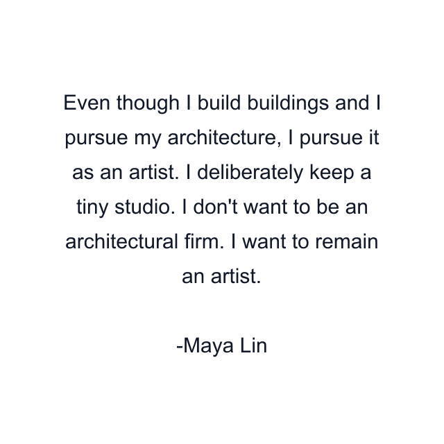 Even though I build buildings and I pursue my architecture, I pursue it as an artist. I deliberately keep a tiny studio. I don't want to be an architectural firm. I want to remain an artist.