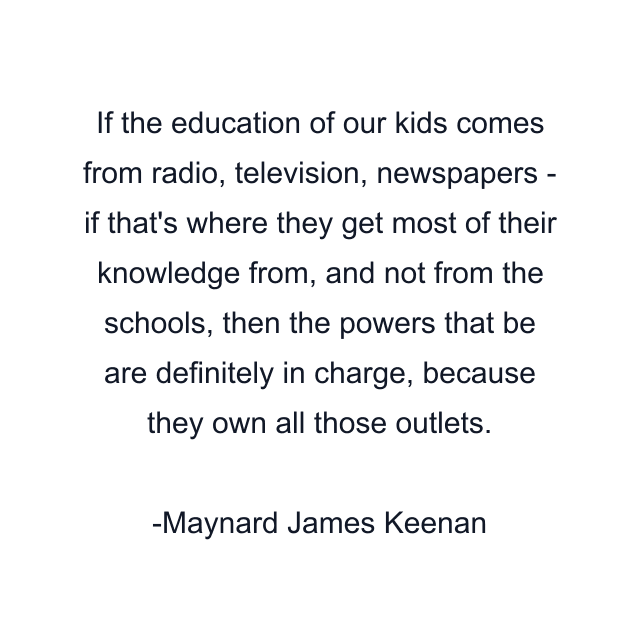 If the education of our kids comes from radio, television, newspapers - if that's where they get most of their knowledge from, and not from the schools, then the powers that be are definitely in charge, because they own all those outlets.