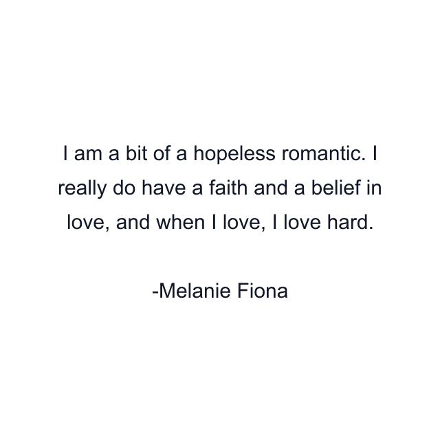 I am a bit of a hopeless romantic. I really do have a faith and a belief in love, and when I love, I love hard.