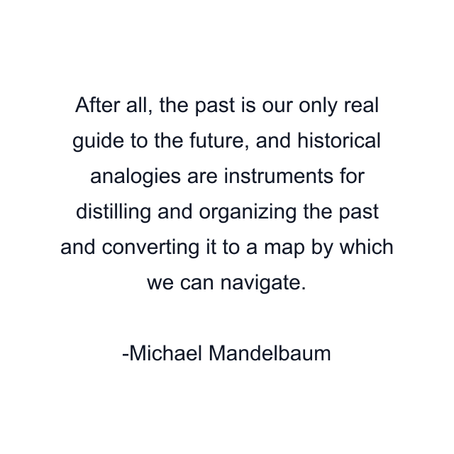 After all, the past is our only real guide to the future, and historical analogies are instruments for distilling and organizing the past and converting it to a map by which we can navigate.