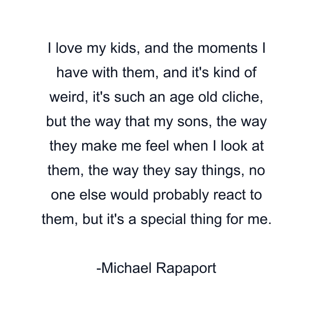 I love my kids, and the moments I have with them, and it's kind of weird, it's such an age old cliche, but the way that my sons, the way they make me feel when I look at them, the way they say things, no one else would probably react to them, but it's a special thing for me.