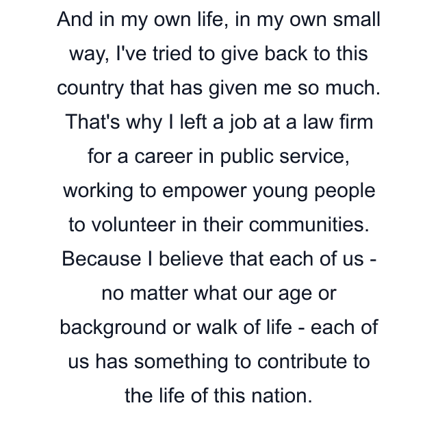 And in my own life, in my own small way, I've tried to give back to this country that has given me so much. That's why I left a job at a law firm for a career in public service, working to empower young people to volunteer in their communities. Because I believe that each of us - no matter what our age or background or walk of life - each of us has something to contribute to the life of this nation.