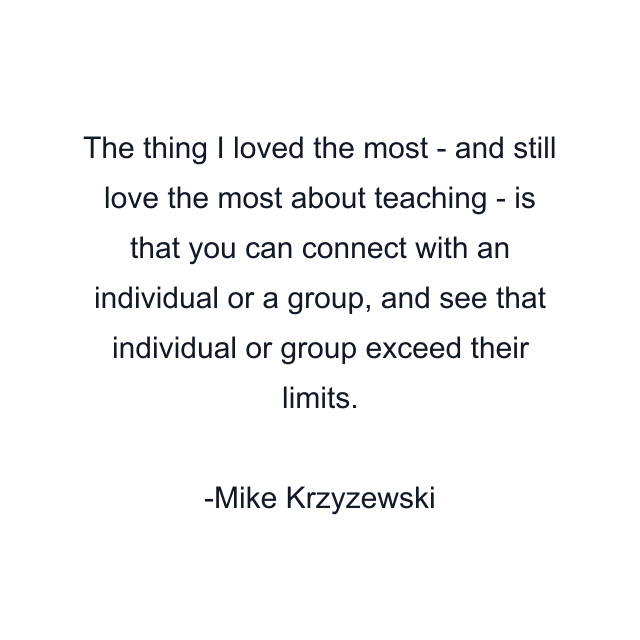 The thing I loved the most - and still love the most about teaching - is that you can connect with an individual or a group, and see that individual or group exceed their limits.