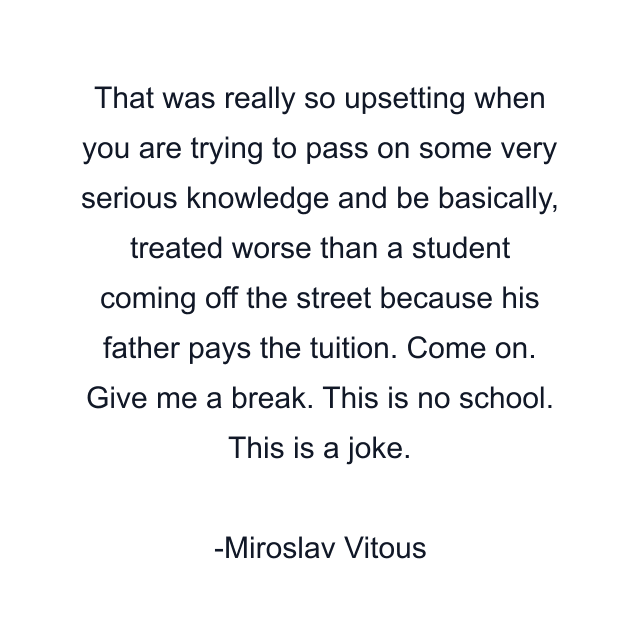 That was really so upsetting when you are trying to pass on some very serious knowledge and be basically, treated worse than a student coming off the street because his father pays the tuition. Come on. Give me a break. This is no school. This is a joke.