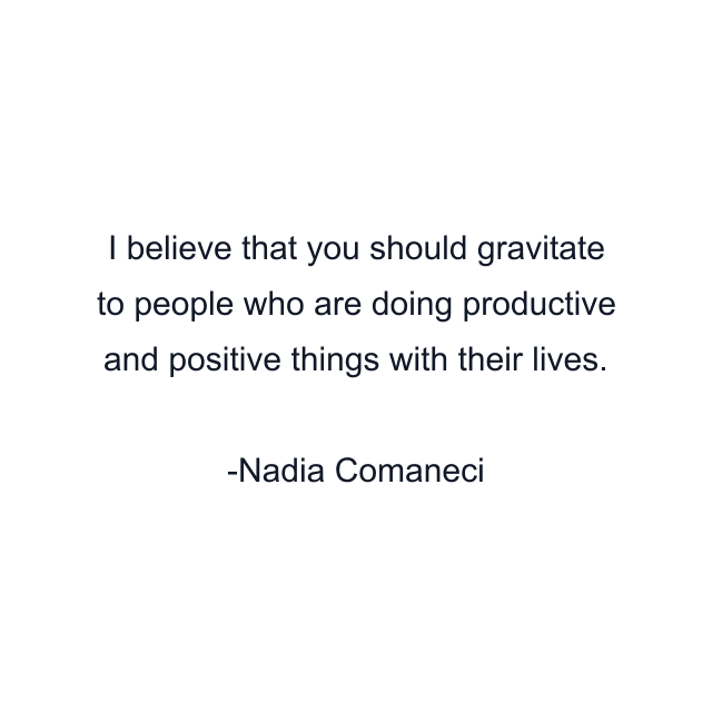 I believe that you should gravitate to people who are doing productive and positive things with their lives.
