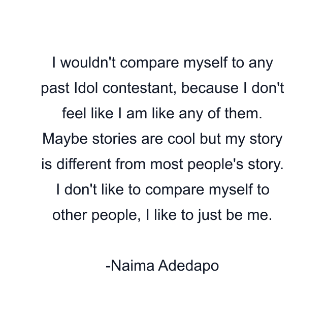 I wouldn't compare myself to any past Idol contestant, because I don't feel like I am like any of them. Maybe stories are cool but my story is different from most people's story. I don't like to compare myself to other people, I like to just be me.