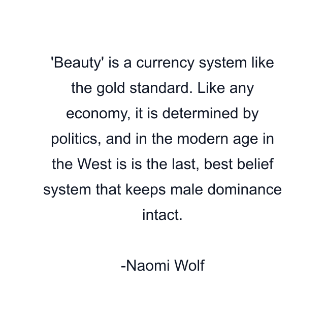 Beauty' is a currency system like the gold standard. Like any economy, it is determined by politics, and in the modern age in the West is is the last, best belief system that keeps male dominance intact.