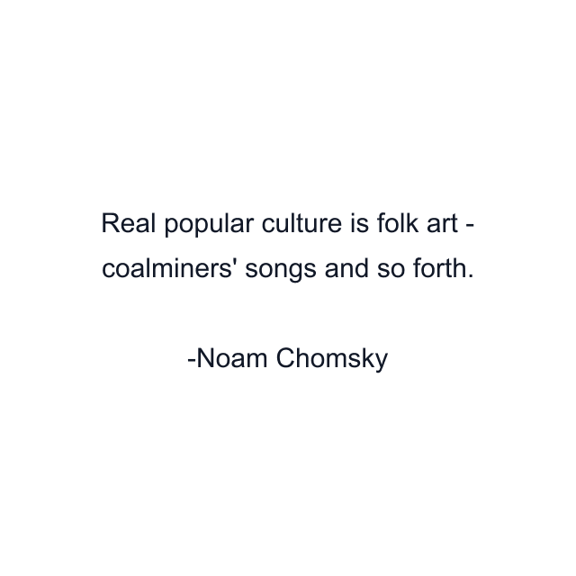 Real popular culture is folk art - coalminers' songs and so forth.
