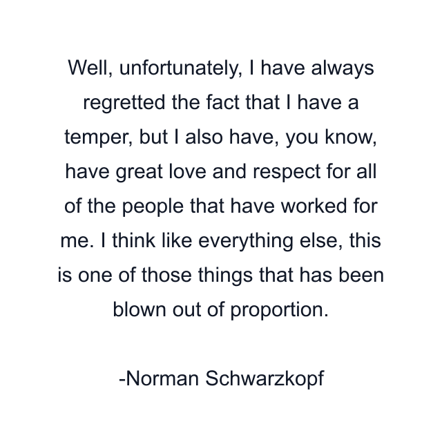 Well, unfortunately, I have always regretted the fact that I have a temper, but I also have, you know, have great love and respect for all of the people that have worked for me. I think like everything else, this is one of those things that has been blown out of proportion.