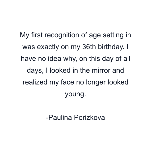 My first recognition of age setting in was exactly on my 36th birthday. I have no idea why, on this day of all days, I looked in the mirror and realized my face no longer looked young.