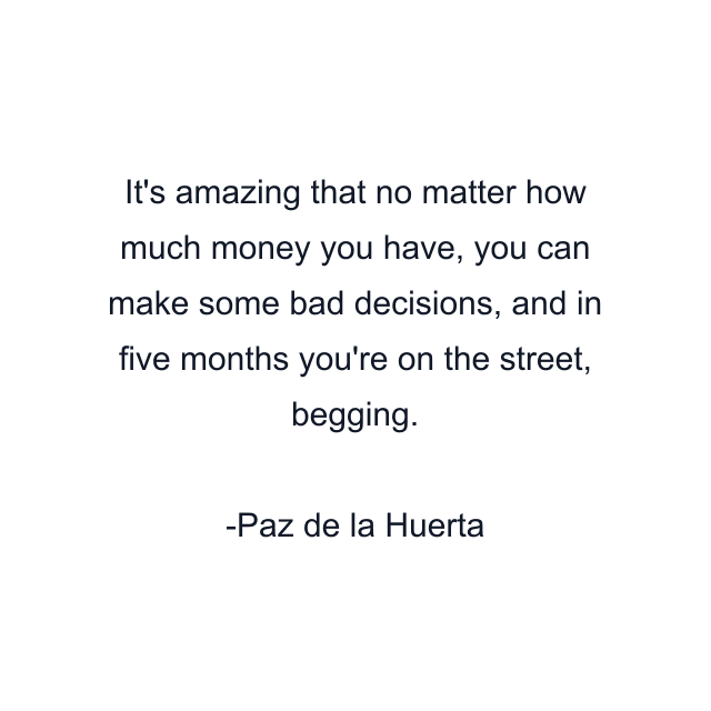 It's amazing that no matter how much money you have, you can make some bad decisions, and in five months you're on the street, begging.