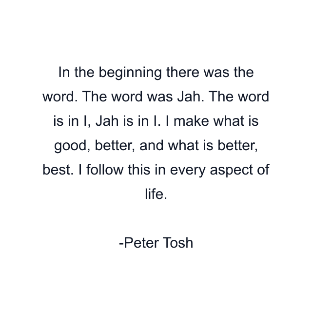 In the beginning there was the word. The word was Jah. The word is in I, Jah is in I. I make what is good, better, and what is better, best. I follow this in every aspect of life.