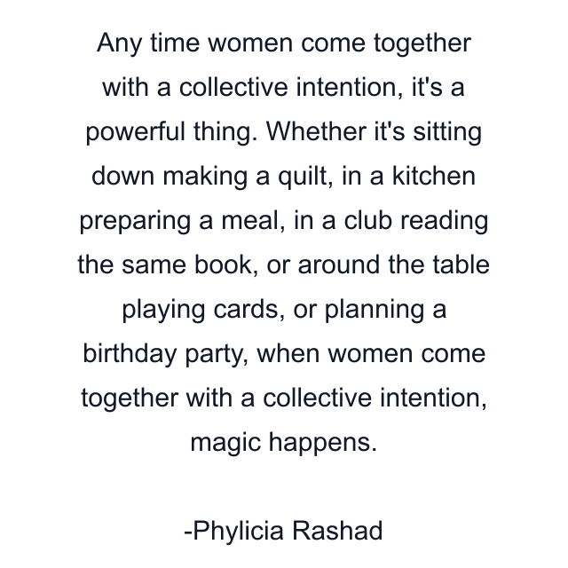 Any time women come together with a collective intention, it's a powerful thing. Whether it's sitting down making a quilt, in a kitchen preparing a meal, in a club reading the same book, or around the table playing cards, or planning a birthday party, when women come together with a collective intention, magic happens.