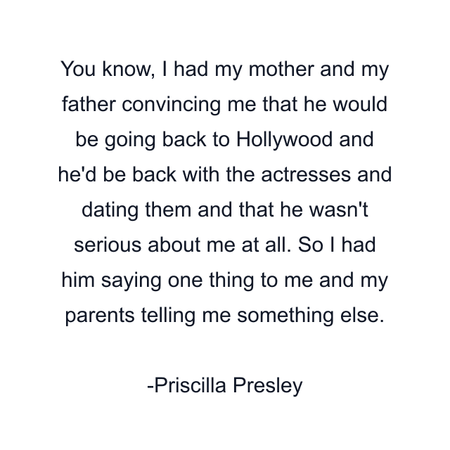 You know, I had my mother and my father convincing me that he would be going back to Hollywood and he'd be back with the actresses and dating them and that he wasn't serious about me at all. So I had him saying one thing to me and my parents telling me something else.