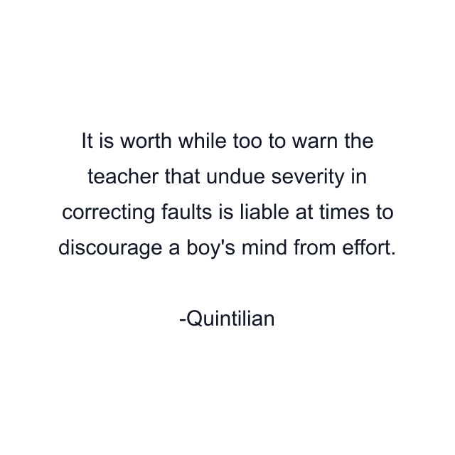 It is worth while too to warn the teacher that undue severity in correcting faults is liable at times to discourage a boy's mind from effort.