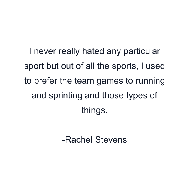 I never really hated any particular sport but out of all the sports, I used to prefer the team games to running and sprinting and those types of things.