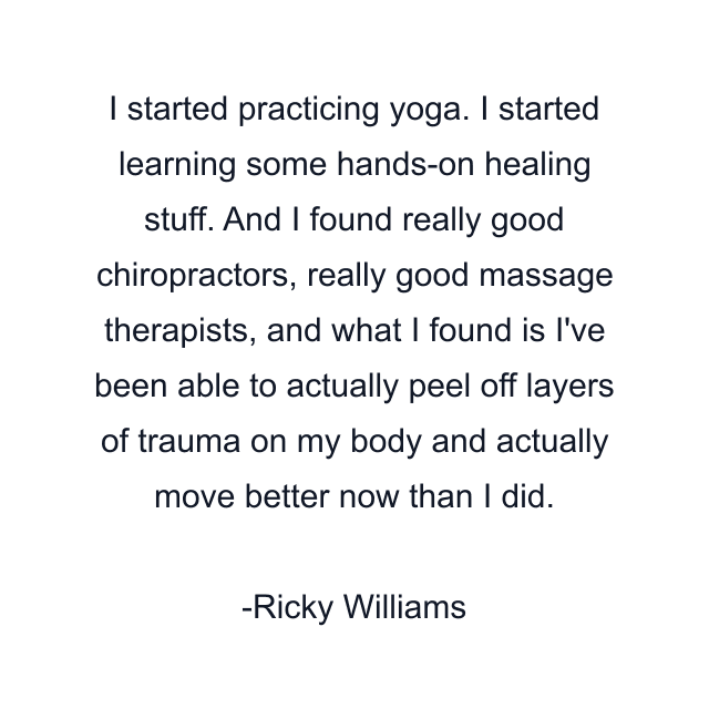 I started practicing yoga. I started learning some hands-on healing stuff. And I found really good chiropractors, really good massage therapists, and what I found is I've been able to actually peel off layers of trauma on my body and actually move better now than I did.