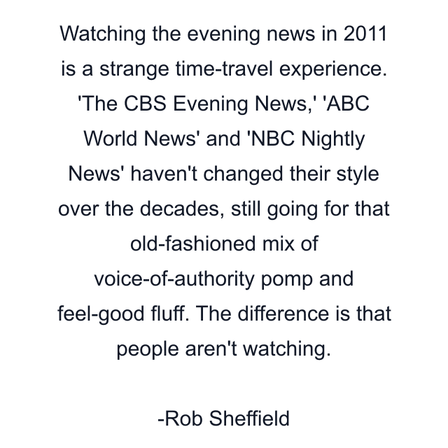 Watching the evening news in 2011 is a strange time-travel experience. 'The CBS Evening News,' 'ABC World News' and 'NBC Nightly News' haven't changed their style over the decades, still going for that old-fashioned mix of voice-of-authority pomp and feel-good fluff. The difference is that people aren't watching.