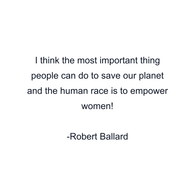 I think the most important thing people can do to save our planet and the human race is to empower women!