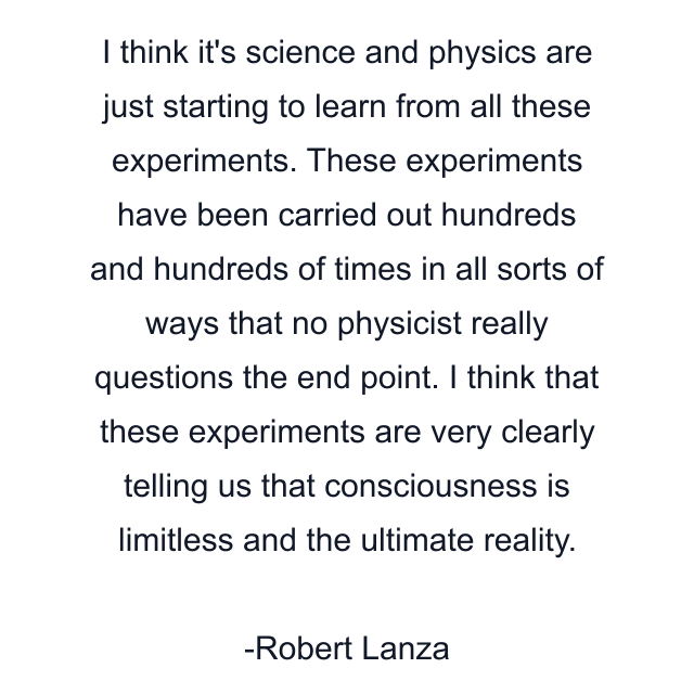 I think it's science and physics are just starting to learn from all these experiments. These experiments have been carried out hundreds and hundreds of times in all sorts of ways that no physicist really questions the end point. I think that these experiments are very clearly telling us that consciousness is limitless and the ultimate reality.