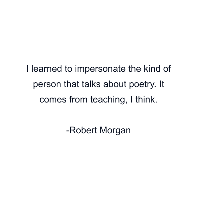 I learned to impersonate the kind of person that talks about poetry. It comes from teaching, I think.